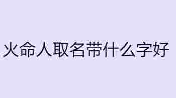 火命人取名带什么字好_火命的人起名字忌讳什么