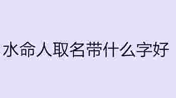 水命人取名带什么字好_水命的人起名字忌讳什么